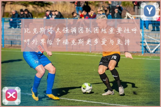 比克斯塔夫强调团队团结重要性呼吁外界给予福克斯更多爱与支持