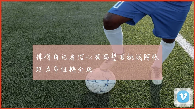 佛得角记者信心满满誓言挑战阿根廷力争惊艳全场