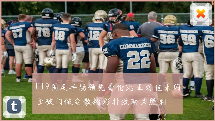 U19国足半场领先哥伦比亚刘佳乐闪击破门依合散精彩扑救助力胜利
