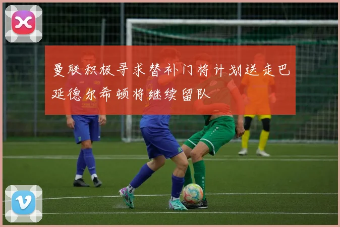 曼联积极寻求替补门将计划送走巴延德尔希顿将继续留队