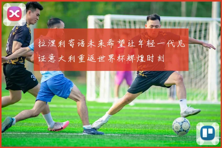 拉涅利寄语未来希望让年轻一代见证意大利重返世界杯辉煌时刻