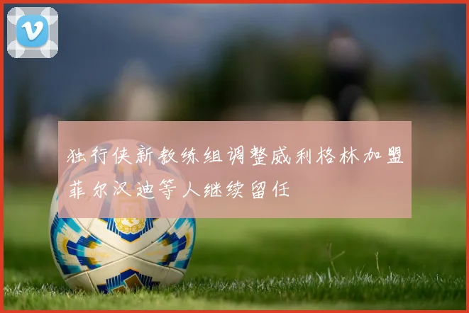 独行侠新教练组调整威利格林加盟菲尔汉迪等人继续留任