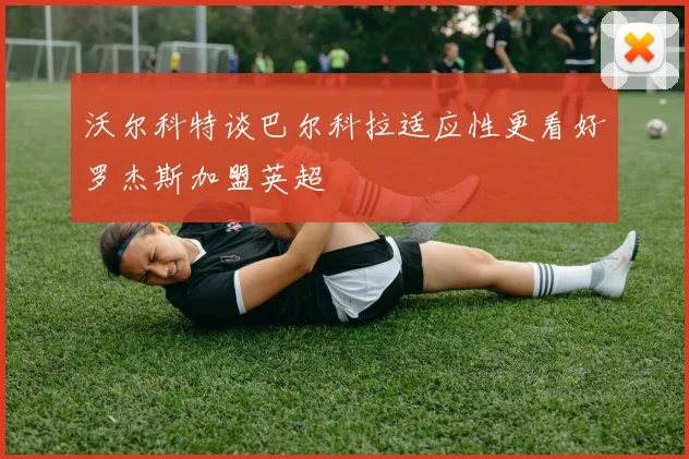 沃尔科特谈巴尔科拉适应性更看好罗杰斯加盟英超