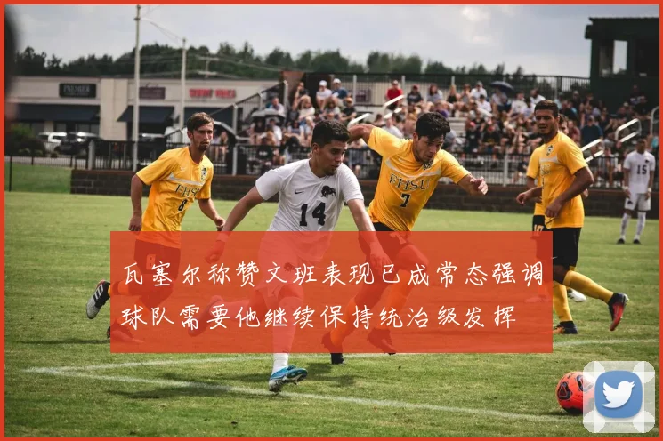 瓦塞尔称赞文班表现已成常态强调球队需要他继续保持统治级发挥