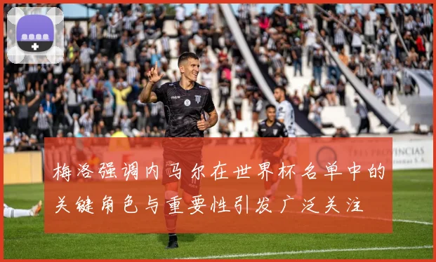 梅洛强调内马尔在世界杯名单中的关键角色与重要性引发广泛关注