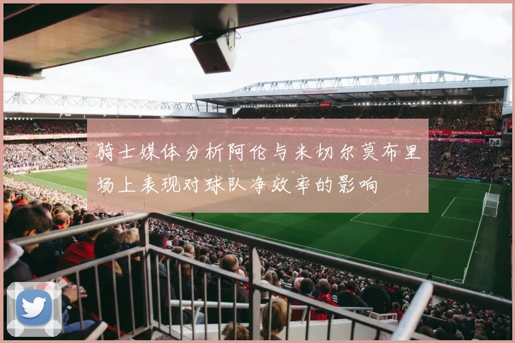 骑士媒体分析阿伦与米切尔莫布里场上表现对球队净效率的影响