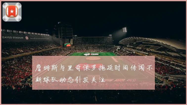 詹姆斯与里奇保罗拖延时间传闻不断球队动态引发关注