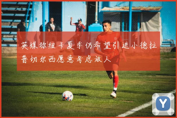 英媒称纽卡夏季仍希望引进小德拉普切尔西愿意考虑放人