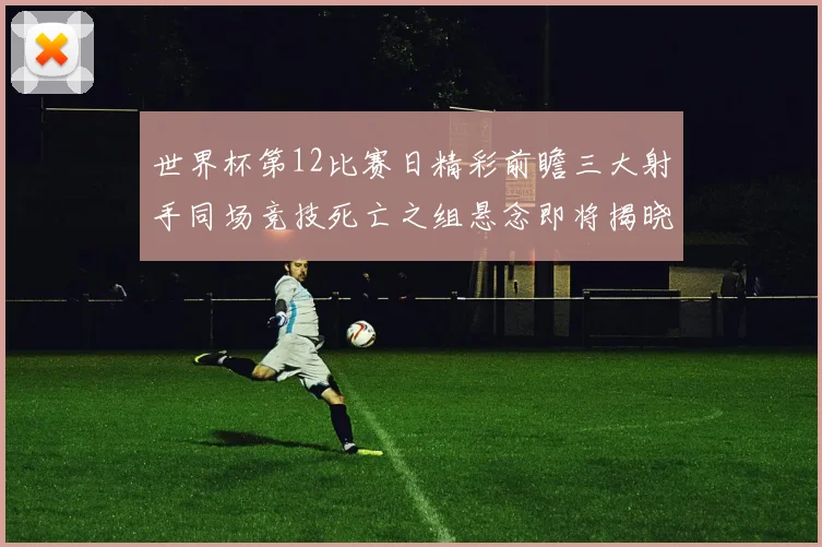 世界杯第12比赛日精彩前瞻三大射手同场竞技死亡之组悬念即将揭晓