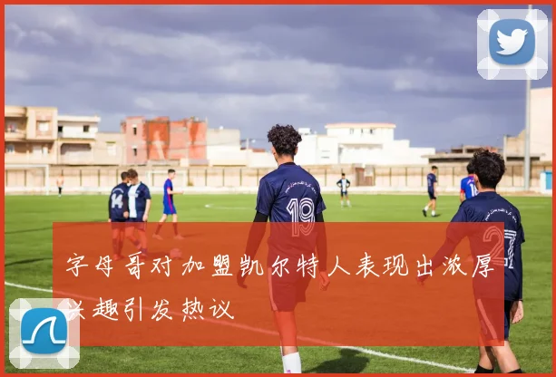 字母哥对加盟凯尔特人表现出浓厚兴趣引发热议
