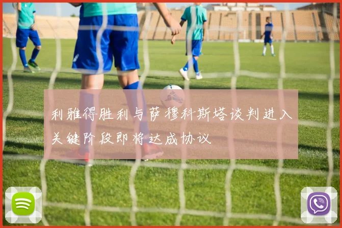 利雅得胜利与萨穆科斯塔谈判进入关键阶段即将达成协议