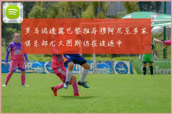 罗马诺透露巴黎推荐穆阿尼至多家俱乐部尤文图斯仍在追逐中