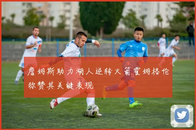 詹姆斯助力湖人逆转火箭霍姆格伦称赞其关键表现