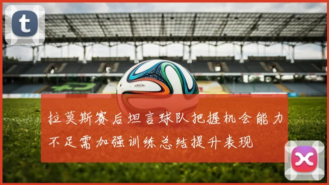 拉莫斯赛后坦言球队把握机会能力不足需加强训练总结提升表现