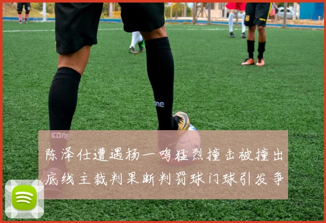 陈泽仕遭遇杨一鸣猛烈撞击被撞出底线主裁判果断判罚球门球引发争议