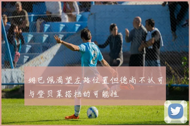 姆巴佩渴望左路位置但德尚不认可与登贝莱搭档的可能性