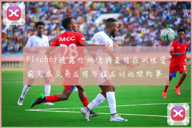 Fischer透露伦纳德调查将在训练营前完成交易后将与猛龙讨论续约事宜