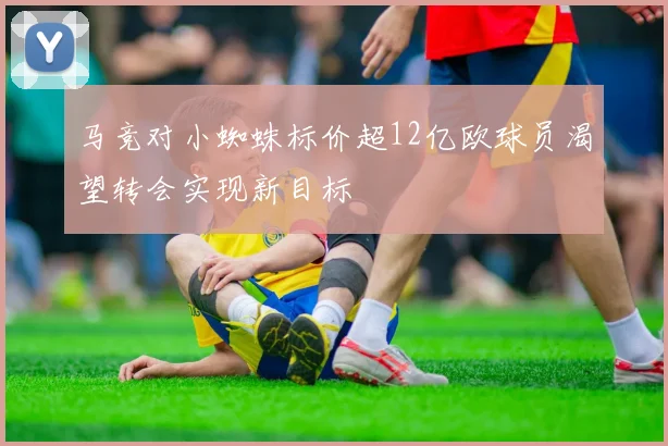 马竞对小蜘蛛标价超12亿欧球员渴望转会实现新目标