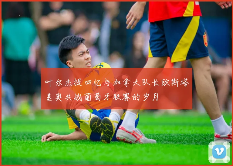 叶尔杰提回忆与加拿大队长欧斯塔基奥共战葡萄牙联赛的岁月