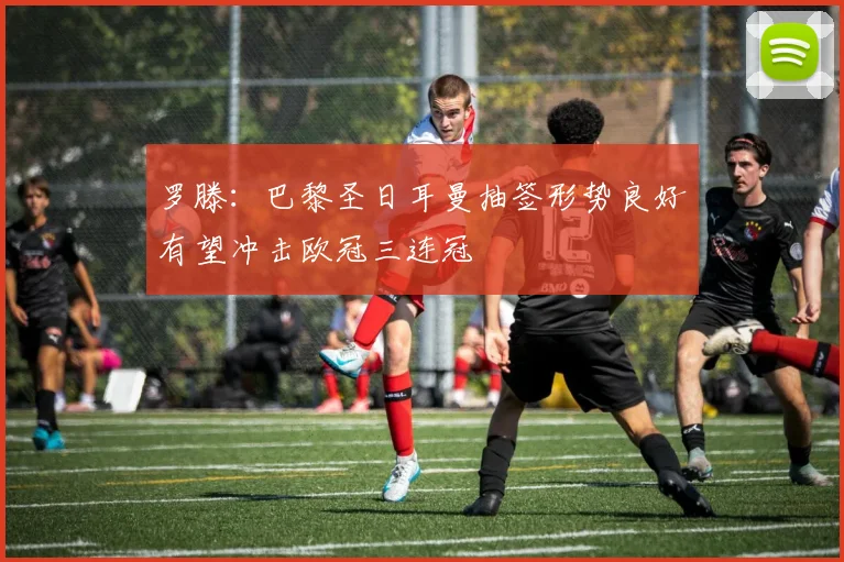 罗滕:巴黎圣日耳曼抽签形势良好有望冲击欧冠三连冠