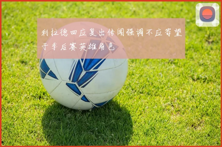 利拉德回应复出传闻强调不应寄望于季后赛英雄角色