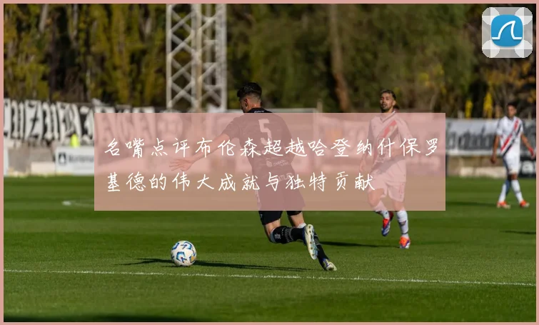 名嘴点评布伦森超越哈登纳什保罗基德的伟大成就与独特贡献