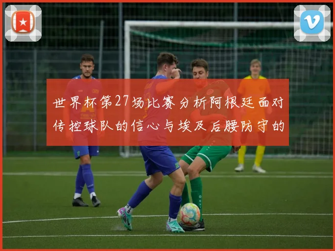 世界杯第27场比赛分析阿根廷面对传控球队的信心与埃及后腰防守的隐患