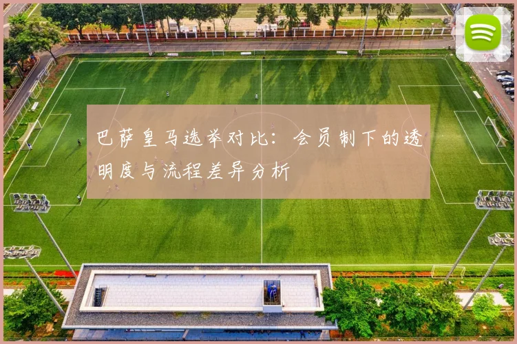 巴萨皇马选举对比：会员制下的透明度与流程差异分析