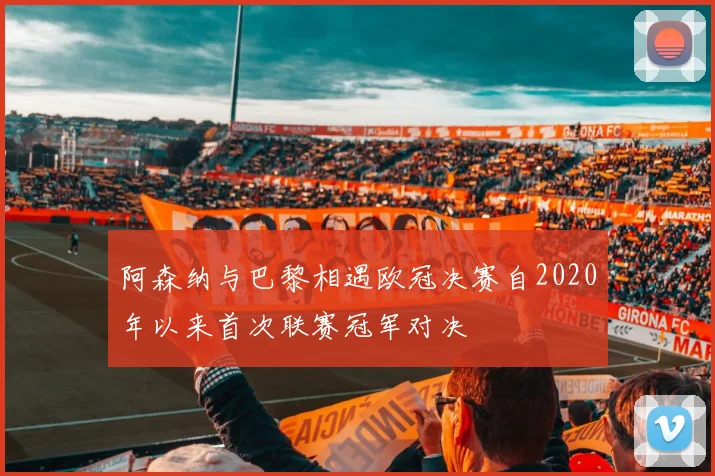 阿森纳与巴黎相遇欧冠决赛自2020年以来首次联赛冠军对决